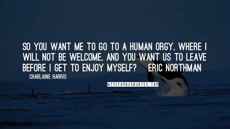 Charlaine Harris Quotes: So you want me to go to a human orgy, where I will not be welcome, and you want us to leave before I get to enjoy myself? ~Eric Northman