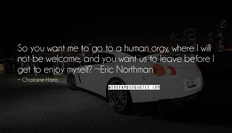 Charlaine Harris Quotes: So you want me to go to a human orgy, where I will not be welcome, and you want us to leave before I get to enjoy myself? ~Eric Northman