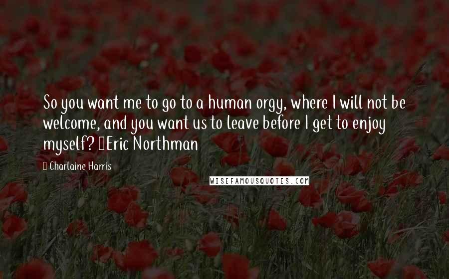 Charlaine Harris Quotes: So you want me to go to a human orgy, where I will not be welcome, and you want us to leave before I get to enjoy myself? ~Eric Northman