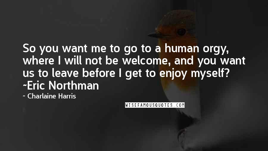 Charlaine Harris Quotes: So you want me to go to a human orgy, where I will not be welcome, and you want us to leave before I get to enjoy myself? ~Eric Northman