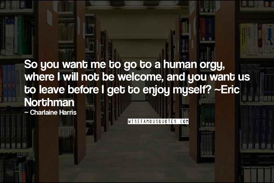 Charlaine Harris Quotes: So you want me to go to a human orgy, where I will not be welcome, and you want us to leave before I get to enjoy myself? ~Eric Northman