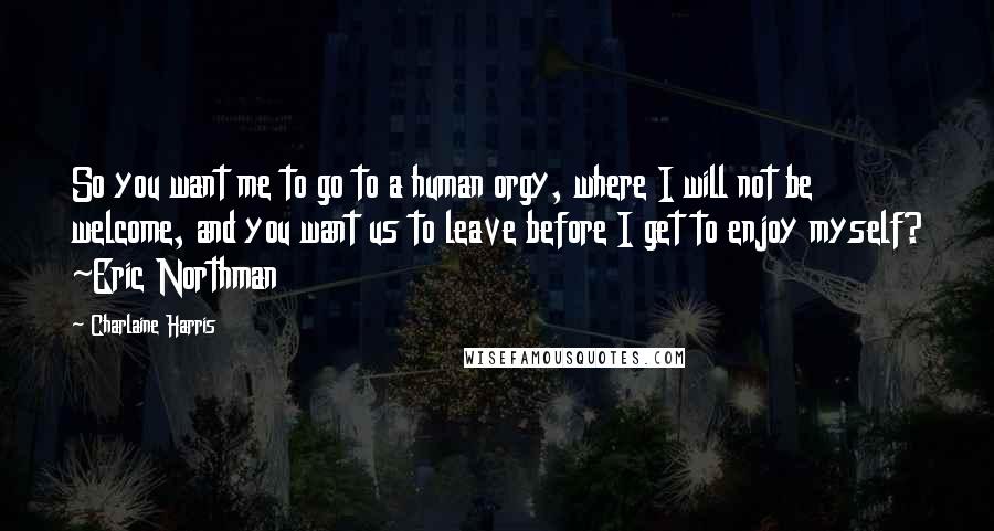 Charlaine Harris Quotes: So you want me to go to a human orgy, where I will not be welcome, and you want us to leave before I get to enjoy myself? ~Eric Northman