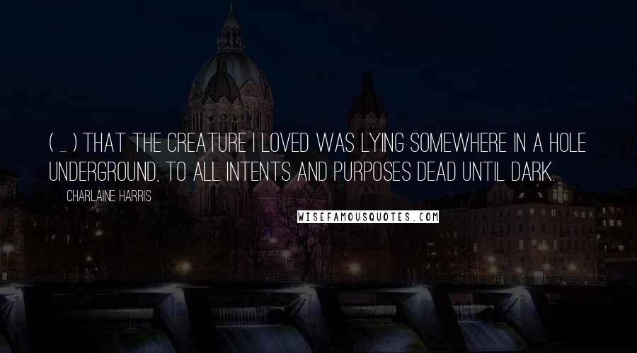 Charlaine Harris Quotes: ( ... ) that the creature I loved was lying somewhere in a hole underground, to all intents and purposes dead until dark.