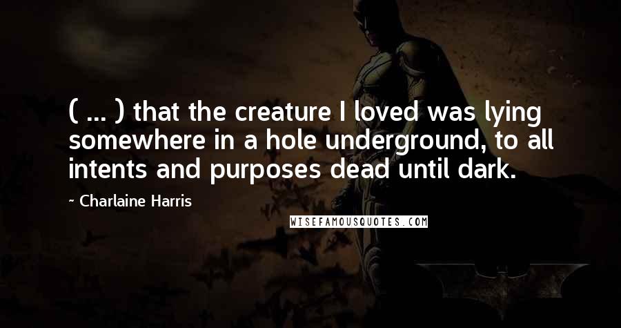 Charlaine Harris Quotes: ( ... ) that the creature I loved was lying somewhere in a hole underground, to all intents and purposes dead until dark.