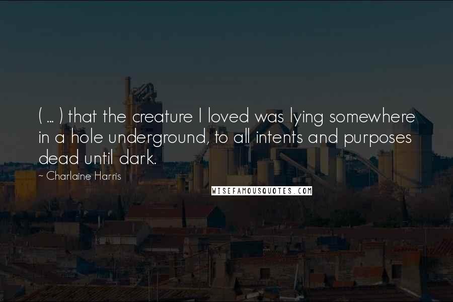 Charlaine Harris Quotes: ( ... ) that the creature I loved was lying somewhere in a hole underground, to all intents and purposes dead until dark.