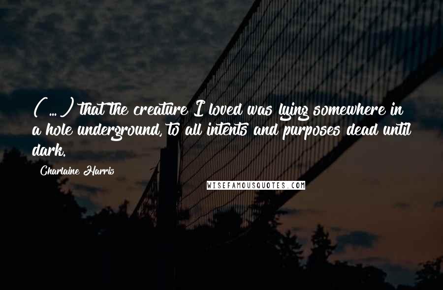 Charlaine Harris Quotes: ( ... ) that the creature I loved was lying somewhere in a hole underground, to all intents and purposes dead until dark.