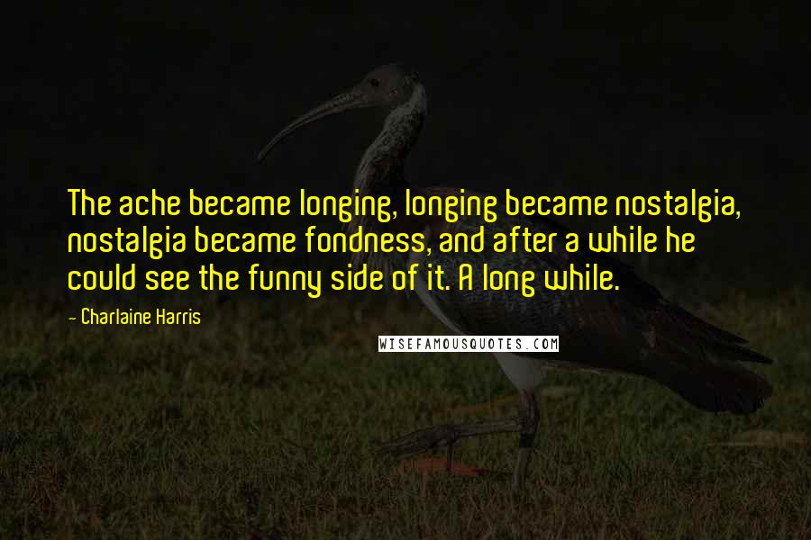 Charlaine Harris Quotes: The ache became longing, longing became nostalgia, nostalgia became fondness, and after a while he could see the funny side of it. A long while.