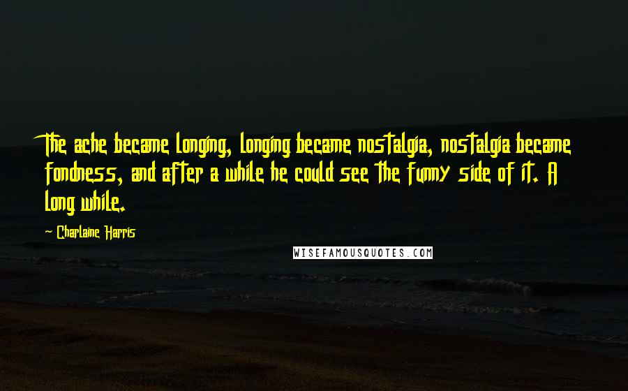 Charlaine Harris Quotes: The ache became longing, longing became nostalgia, nostalgia became fondness, and after a while he could see the funny side of it. A long while.