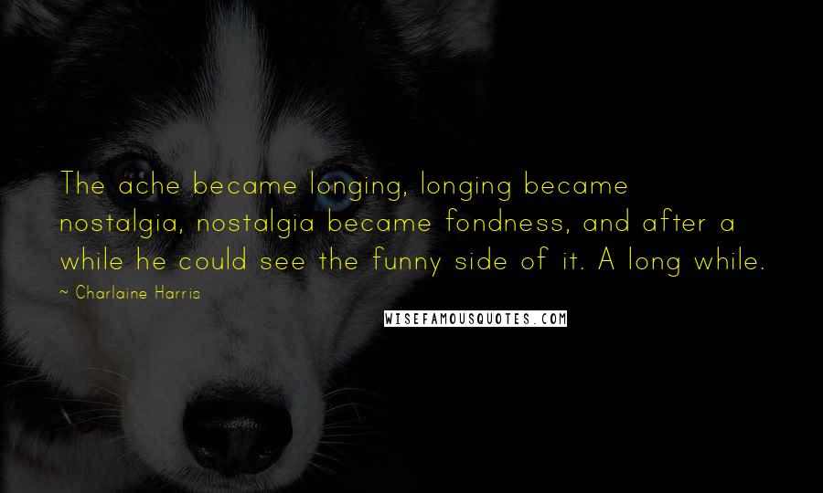 Charlaine Harris Quotes: The ache became longing, longing became nostalgia, nostalgia became fondness, and after a while he could see the funny side of it. A long while.