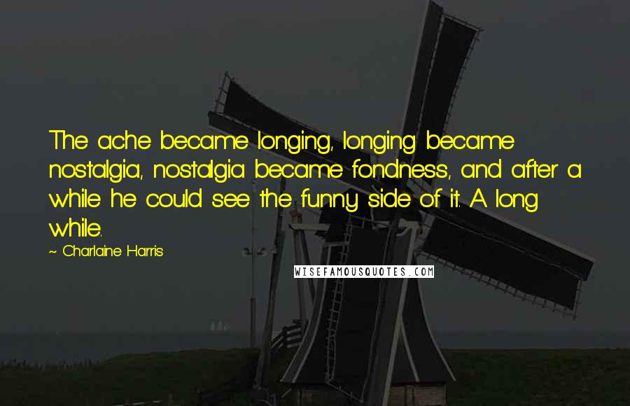 Charlaine Harris Quotes: The ache became longing, longing became nostalgia, nostalgia became fondness, and after a while he could see the funny side of it. A long while.