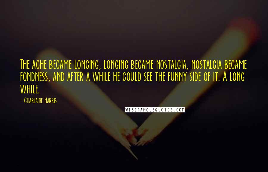 Charlaine Harris Quotes: The ache became longing, longing became nostalgia, nostalgia became fondness, and after a while he could see the funny side of it. A long while.