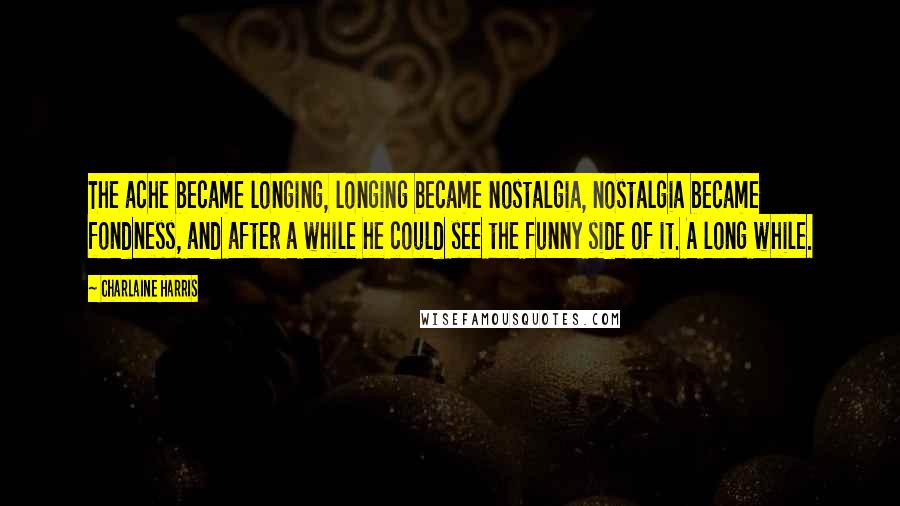 Charlaine Harris Quotes: The ache became longing, longing became nostalgia, nostalgia became fondness, and after a while he could see the funny side of it. A long while.