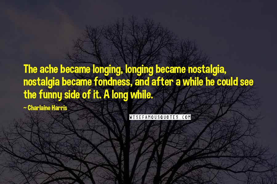 Charlaine Harris Quotes: The ache became longing, longing became nostalgia, nostalgia became fondness, and after a while he could see the funny side of it. A long while.