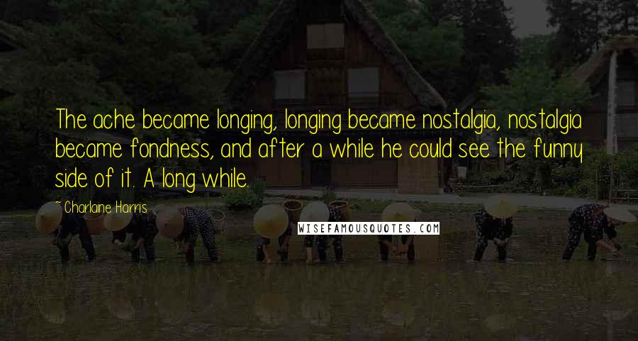 Charlaine Harris Quotes: The ache became longing, longing became nostalgia, nostalgia became fondness, and after a while he could see the funny side of it. A long while.