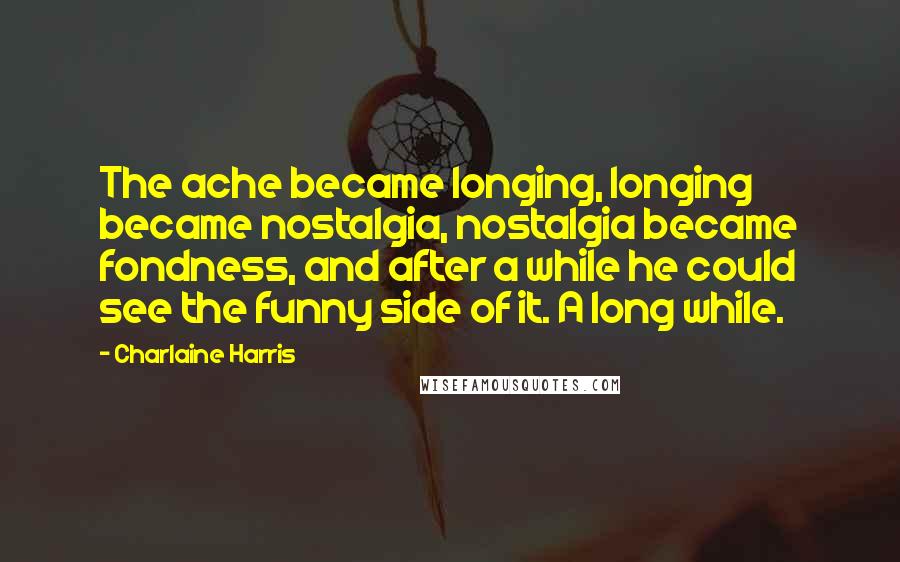 Charlaine Harris Quotes: The ache became longing, longing became nostalgia, nostalgia became fondness, and after a while he could see the funny side of it. A long while.