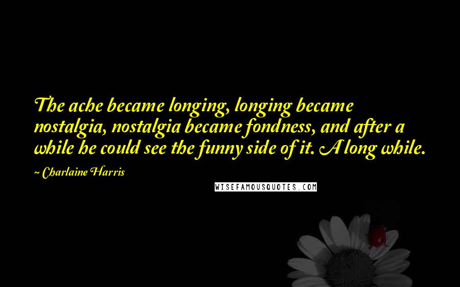 Charlaine Harris Quotes: The ache became longing, longing became nostalgia, nostalgia became fondness, and after a while he could see the funny side of it. A long while.