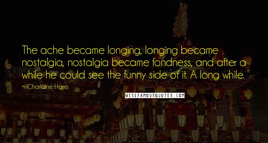 Charlaine Harris Quotes: The ache became longing, longing became nostalgia, nostalgia became fondness, and after a while he could see the funny side of it. A long while.