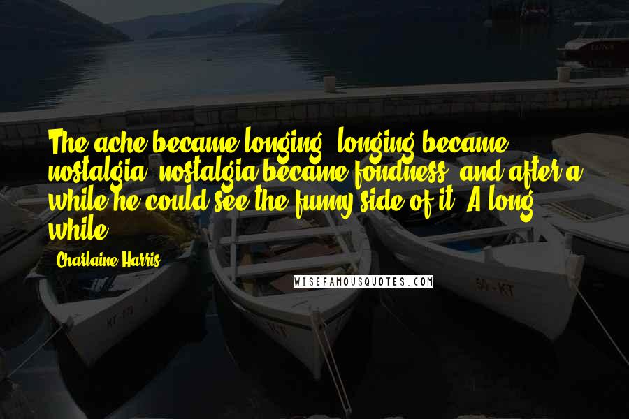 Charlaine Harris Quotes: The ache became longing, longing became nostalgia, nostalgia became fondness, and after a while he could see the funny side of it. A long while.