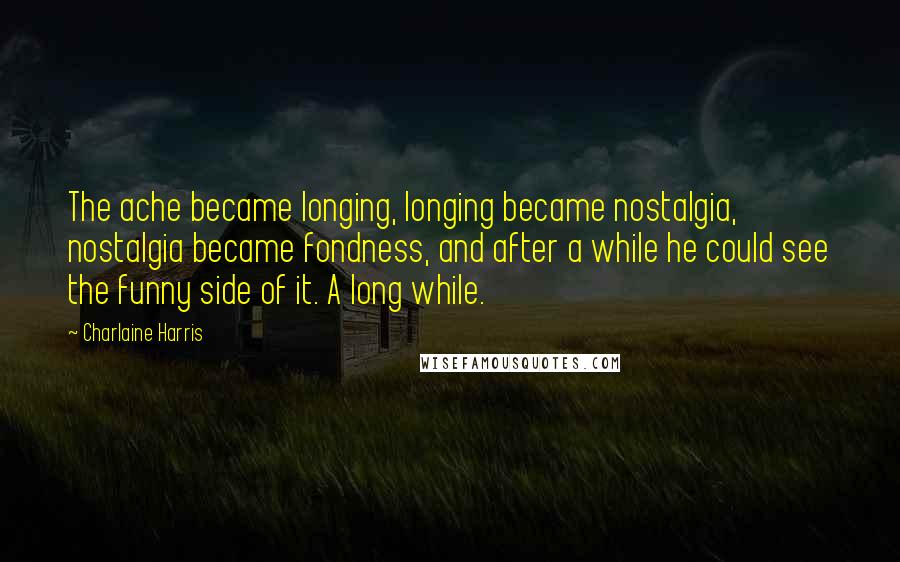 Charlaine Harris Quotes: The ache became longing, longing became nostalgia, nostalgia became fondness, and after a while he could see the funny side of it. A long while.