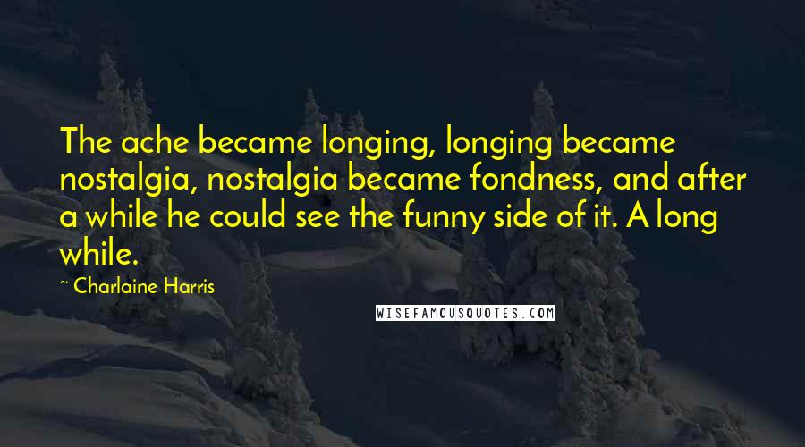 Charlaine Harris Quotes: The ache became longing, longing became nostalgia, nostalgia became fondness, and after a while he could see the funny side of it. A long while.