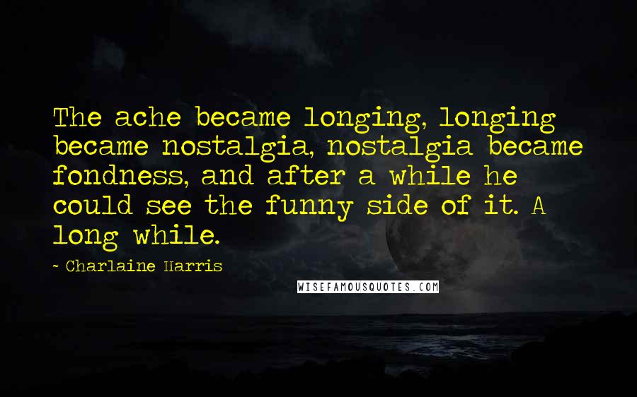 Charlaine Harris Quotes: The ache became longing, longing became nostalgia, nostalgia became fondness, and after a while he could see the funny side of it. A long while.