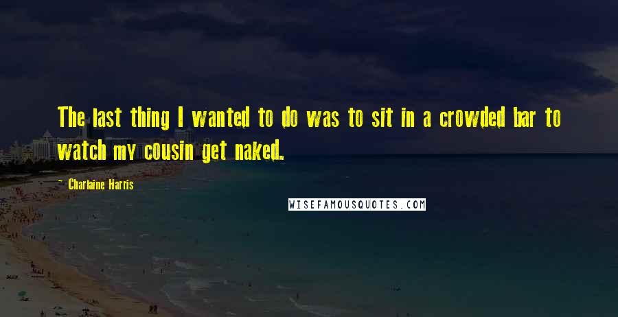 Charlaine Harris Quotes: The last thing I wanted to do was to sit in a crowded bar to watch my cousin get naked.