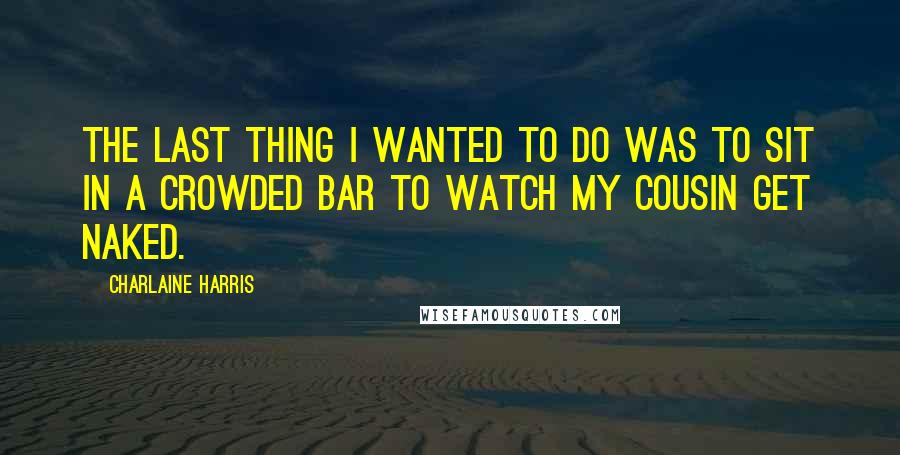 Charlaine Harris Quotes: The last thing I wanted to do was to sit in a crowded bar to watch my cousin get naked.