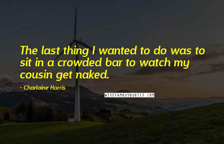 Charlaine Harris Quotes: The last thing I wanted to do was to sit in a crowded bar to watch my cousin get naked.