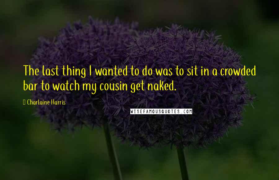 Charlaine Harris Quotes: The last thing I wanted to do was to sit in a crowded bar to watch my cousin get naked.
