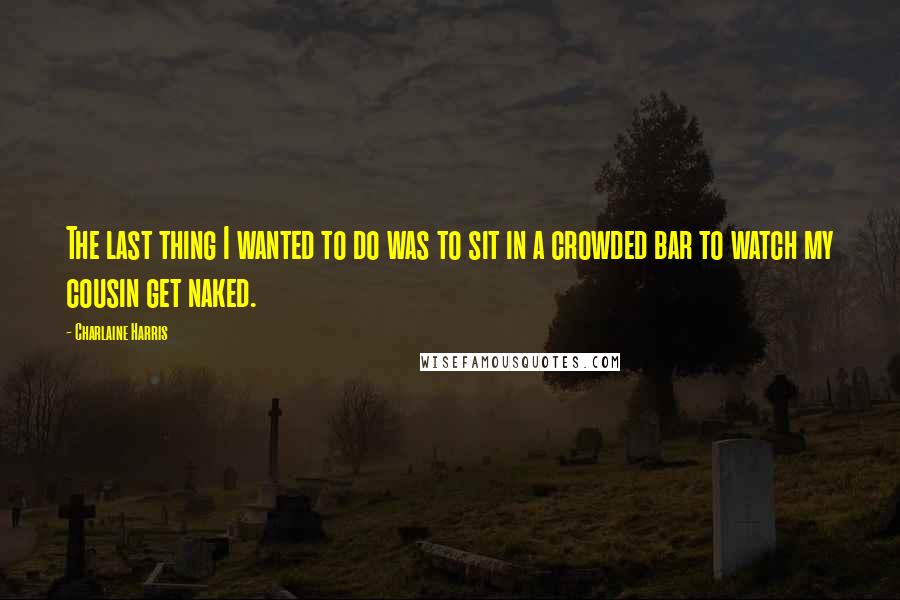 Charlaine Harris Quotes: The last thing I wanted to do was to sit in a crowded bar to watch my cousin get naked.