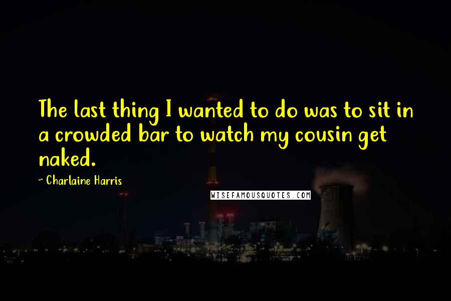 Charlaine Harris Quotes: The last thing I wanted to do was to sit in a crowded bar to watch my cousin get naked.