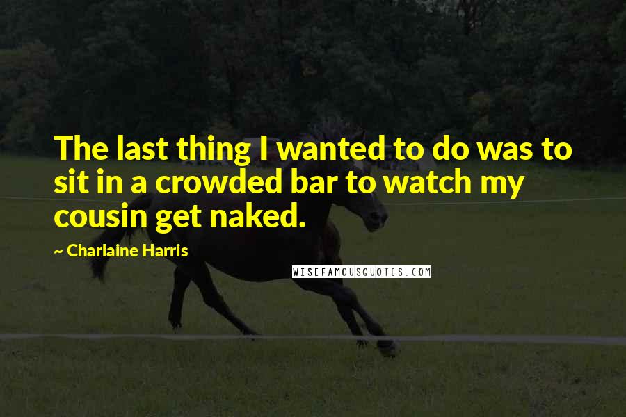 Charlaine Harris Quotes: The last thing I wanted to do was to sit in a crowded bar to watch my cousin get naked.