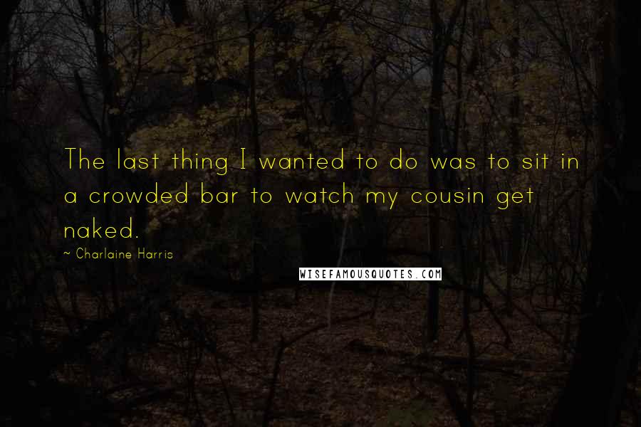 Charlaine Harris Quotes: The last thing I wanted to do was to sit in a crowded bar to watch my cousin get naked.