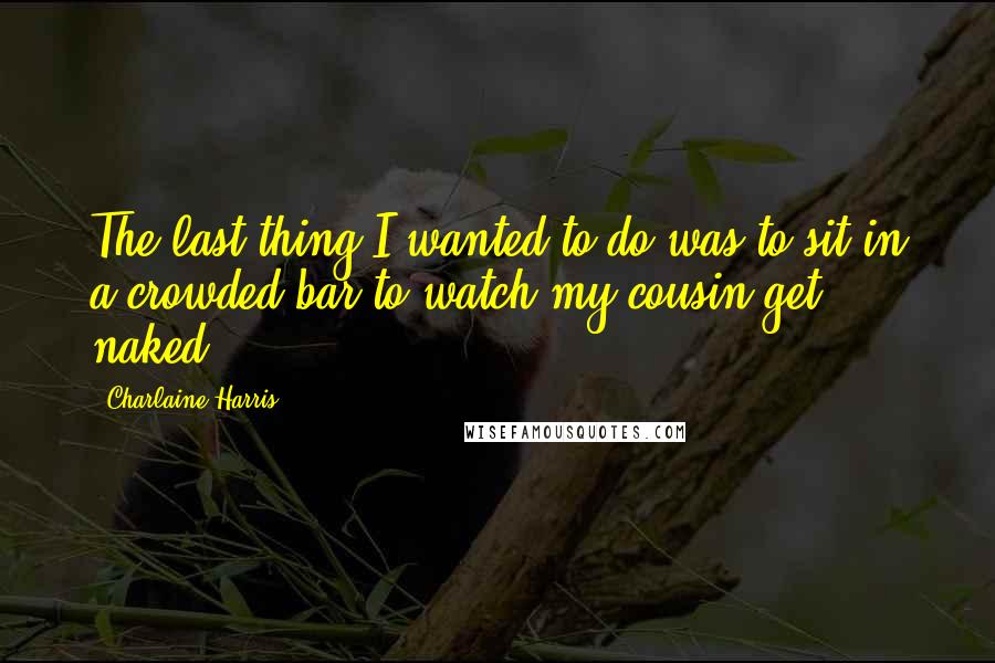 Charlaine Harris Quotes: The last thing I wanted to do was to sit in a crowded bar to watch my cousin get naked.