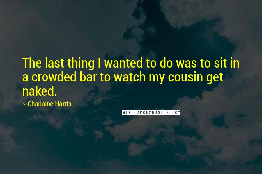 Charlaine Harris Quotes: The last thing I wanted to do was to sit in a crowded bar to watch my cousin get naked.