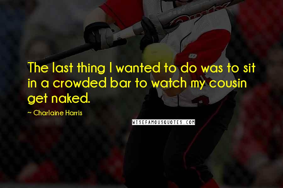 Charlaine Harris Quotes: The last thing I wanted to do was to sit in a crowded bar to watch my cousin get naked.