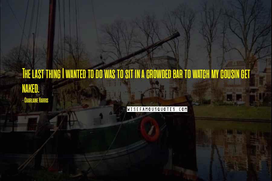 Charlaine Harris Quotes: The last thing I wanted to do was to sit in a crowded bar to watch my cousin get naked.
