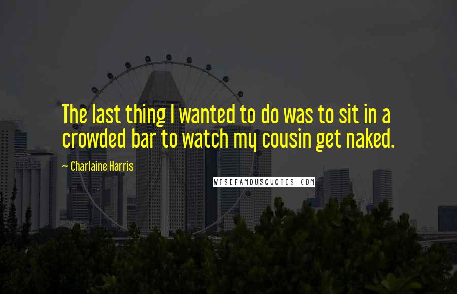 Charlaine Harris Quotes: The last thing I wanted to do was to sit in a crowded bar to watch my cousin get naked.