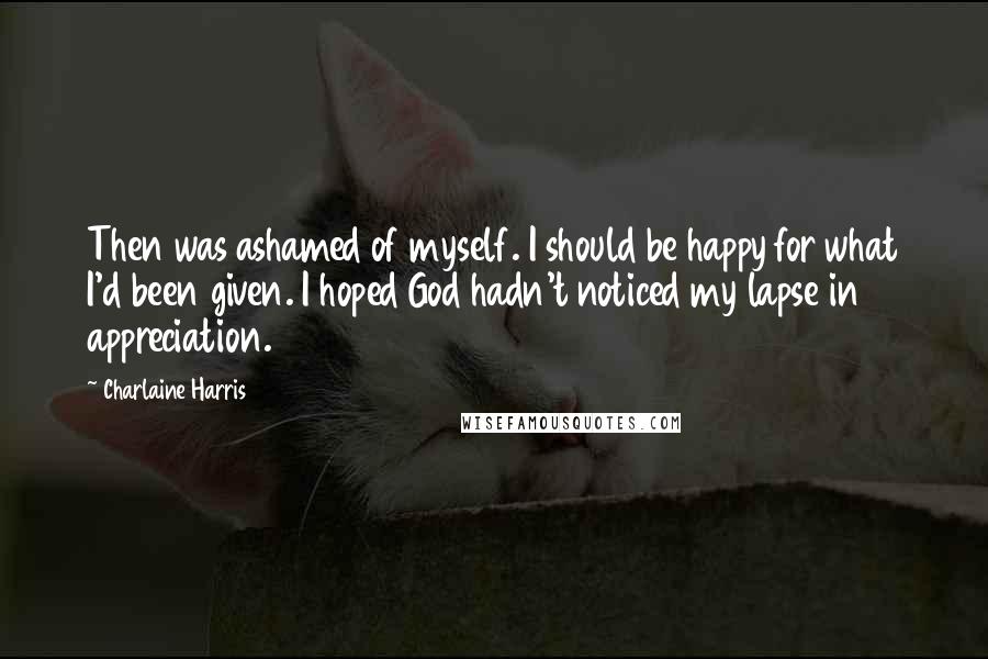 Charlaine Harris Quotes: Then was ashamed of myself. I should be happy for what I'd been given. I hoped God hadn't noticed my lapse in appreciation.