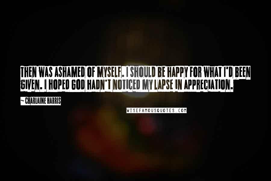 Charlaine Harris Quotes: Then was ashamed of myself. I should be happy for what I'd been given. I hoped God hadn't noticed my lapse in appreciation.