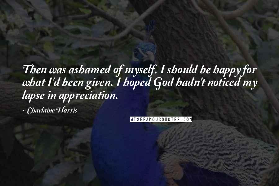 Charlaine Harris Quotes: Then was ashamed of myself. I should be happy for what I'd been given. I hoped God hadn't noticed my lapse in appreciation.