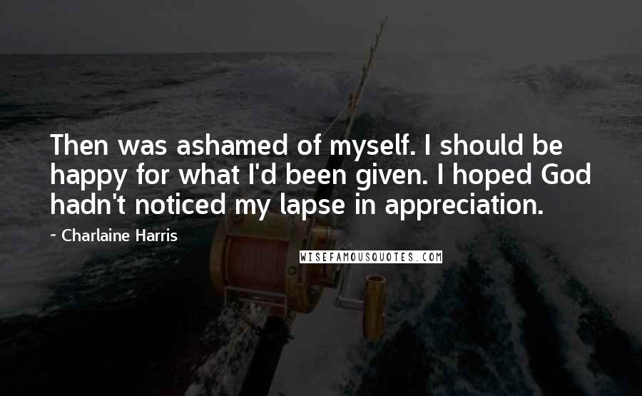 Charlaine Harris Quotes: Then was ashamed of myself. I should be happy for what I'd been given. I hoped God hadn't noticed my lapse in appreciation.