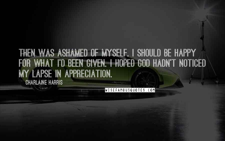 Charlaine Harris Quotes: Then was ashamed of myself. I should be happy for what I'd been given. I hoped God hadn't noticed my lapse in appreciation.