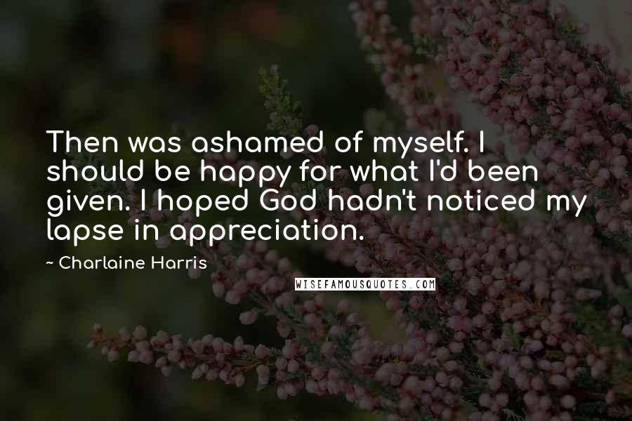 Charlaine Harris Quotes: Then was ashamed of myself. I should be happy for what I'd been given. I hoped God hadn't noticed my lapse in appreciation.