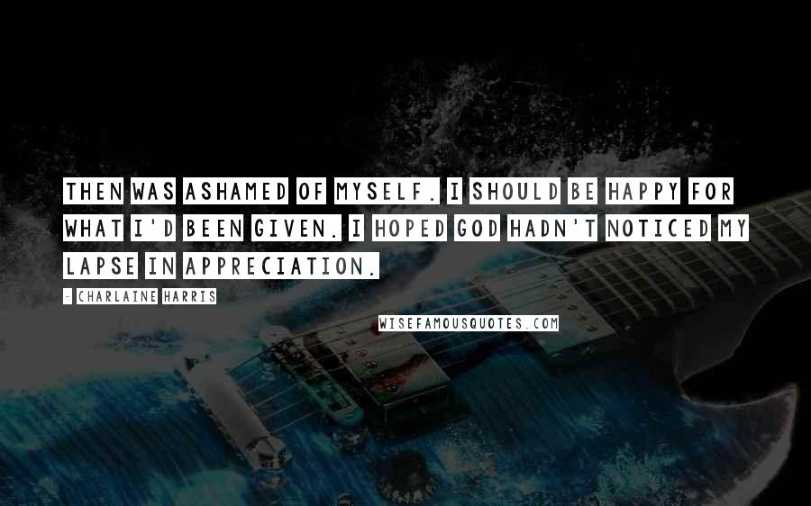 Charlaine Harris Quotes: Then was ashamed of myself. I should be happy for what I'd been given. I hoped God hadn't noticed my lapse in appreciation.