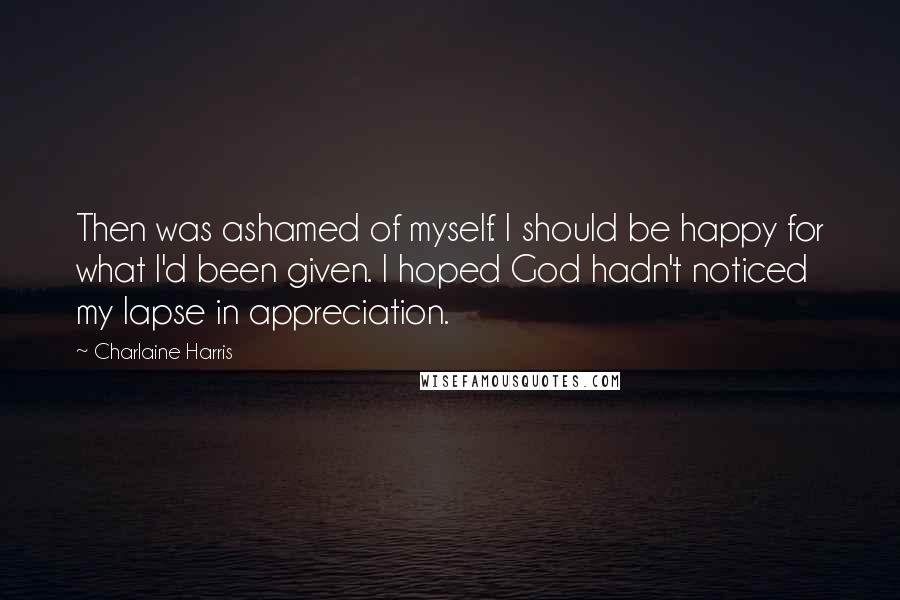 Charlaine Harris Quotes: Then was ashamed of myself. I should be happy for what I'd been given. I hoped God hadn't noticed my lapse in appreciation.