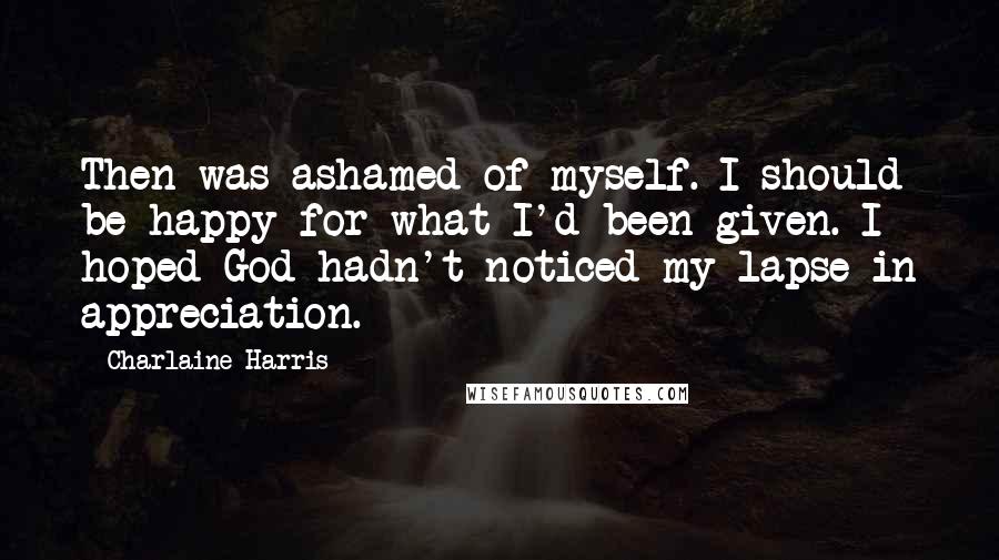 Charlaine Harris Quotes: Then was ashamed of myself. I should be happy for what I'd been given. I hoped God hadn't noticed my lapse in appreciation.