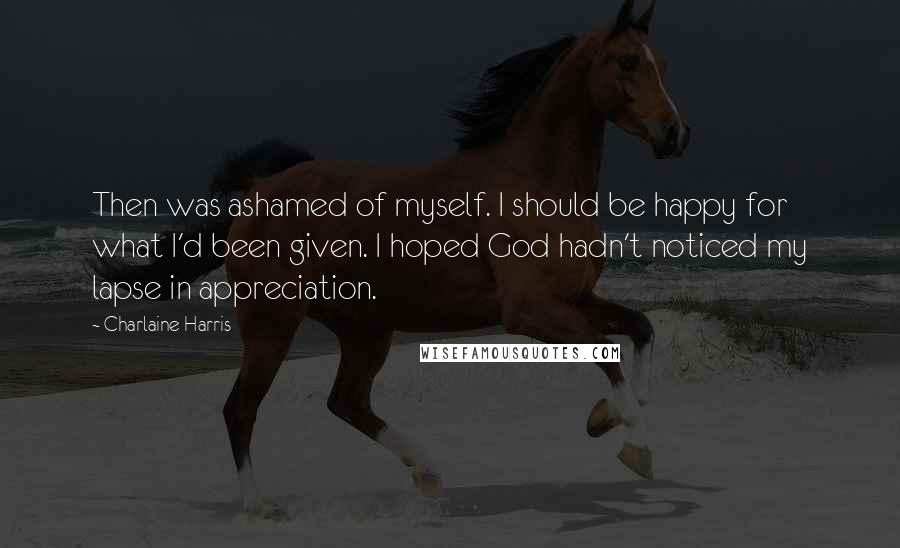 Charlaine Harris Quotes: Then was ashamed of myself. I should be happy for what I'd been given. I hoped God hadn't noticed my lapse in appreciation.