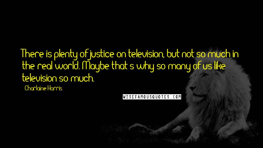 Charlaine Harris Quotes: There is plenty of justice on television, but not so much in the real world. Maybe that's why so many of us like television so much.