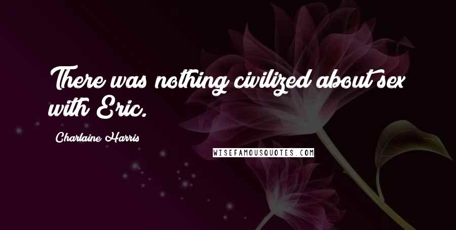 Charlaine Harris Quotes: There was nothing civilized about sex with Eric.